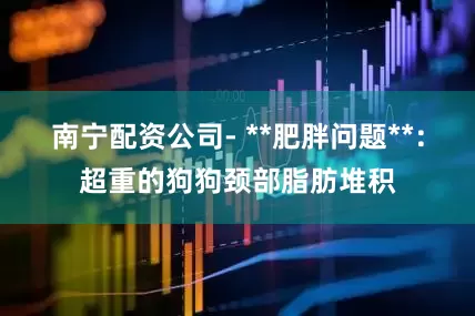 南宁配资公司- **肥胖问题**：超重的狗狗颈部脂肪堆积