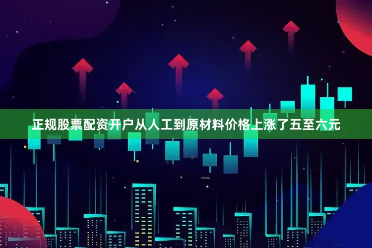 正规股票配资开户从人工到原材料价格上涨了五至六元