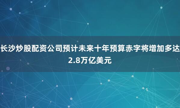 长沙炒股配资公司预计未来十年预算赤字将增加多达2.8万亿美元