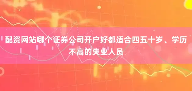 配资网站哪个证券公司开户好都适合四五十岁、学历不高的失业人员