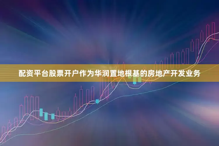 配资平台股票开户作为华润置地根基的房地产开发业务