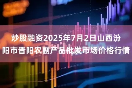 炒股融资2025年7月2日山西汾阳市晋阳农副产品批发市场价格行情