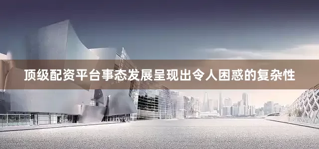 顶级配资平台事态发展呈现出令人困惑的复杂性