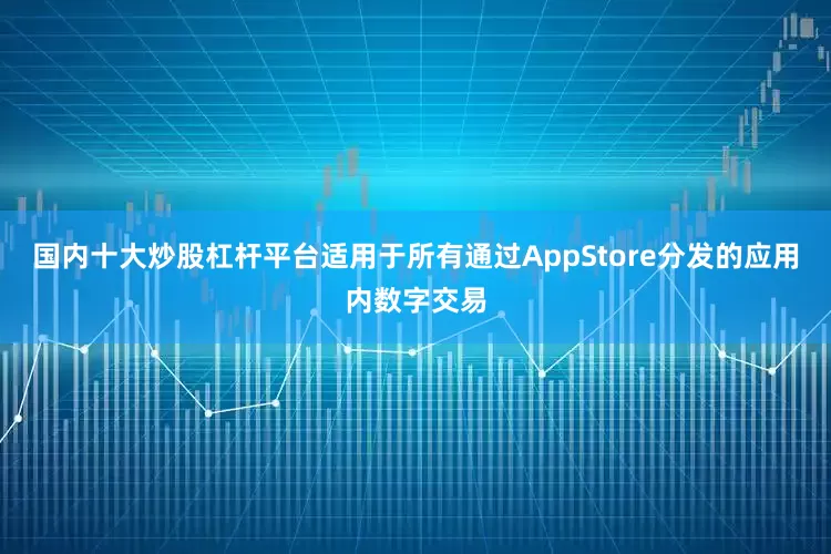 国内十大炒股杠杆平台适用于所有通过AppStore分发的应用内数字交易