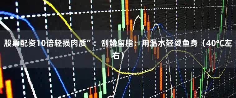 股票配资10倍轻损肉质”：刮鳞留脂：用温水轻烫鱼身（40℃左右）