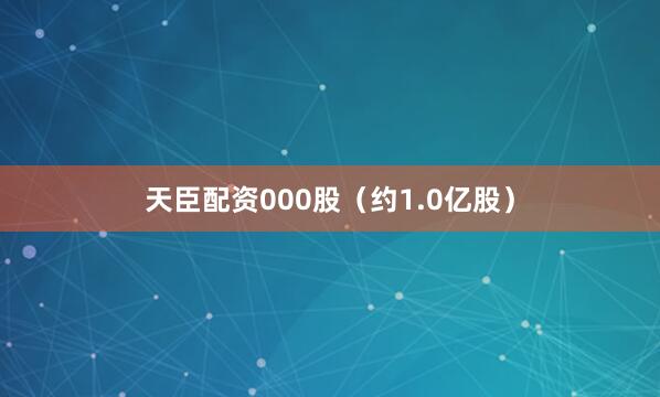 天臣配资000股（约1.0亿股）