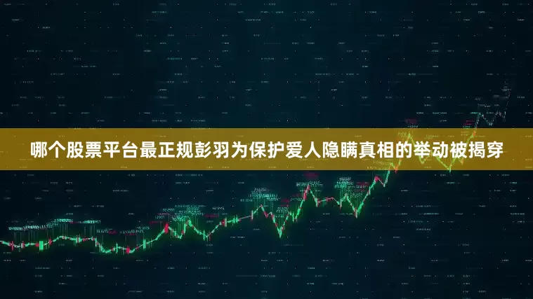 哪个股票平台最正规彭羽为保护爱人隐瞒真相的举动被揭穿