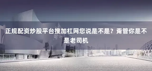 正规配资炒股平台搜加杠网您说是不是？甭管你是不是老司机