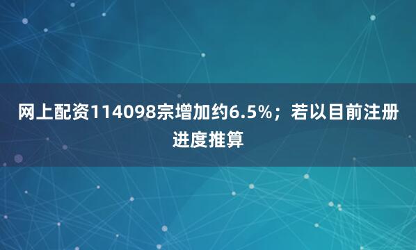 网上配资114098宗增加约6.5%；若以目前注册进度推算