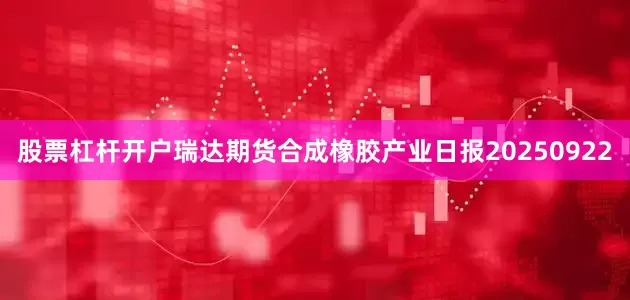 股票杠杆开户瑞达期货合成橡胶产业日报20250922
